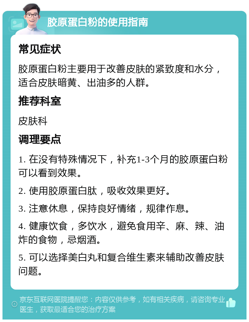 胶原蛋白粉的使用指南 常见症状 胶原蛋白粉主要用于改善皮肤的紧致度和水分，适合皮肤暗黄、出油多的人群。 推荐科室 皮肤科 调理要点 1. 在没有特殊情况下，补充1-3个月的胶原蛋白粉可以看到效果。 2. 使用胶原蛋白肽，吸收效果更好。 3. 注意休息，保持良好情绪，规律作息。 4. 健康饮食，多饮水，避免食用辛、麻、辣、油炸的食物，忌烟酒。 5. 可以选择美白丸和复合维生素来辅助改善皮肤问题。