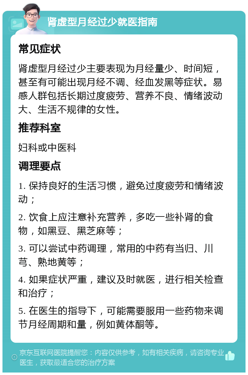 肾虚型月经过少就医指南 常见症状 肾虚型月经过少主要表现为月经量少、时间短，甚至有可能出现月经不调、经血发黑等症状。易感人群包括长期过度疲劳、营养不良、情绪波动大、生活不规律的女性。 推荐科室 妇科或中医科 调理要点 1. 保持良好的生活习惯，避免过度疲劳和情绪波动； 2. 饮食上应注意补充营养，多吃一些补肾的食物，如黑豆、黑芝麻等； 3. 可以尝试中药调理，常用的中药有当归、川芎、熟地黄等； 4. 如果症状严重，建议及时就医，进行相关检查和治疗； 5. 在医生的指导下，可能需要服用一些药物来调节月经周期和量，例如黄体酮等。