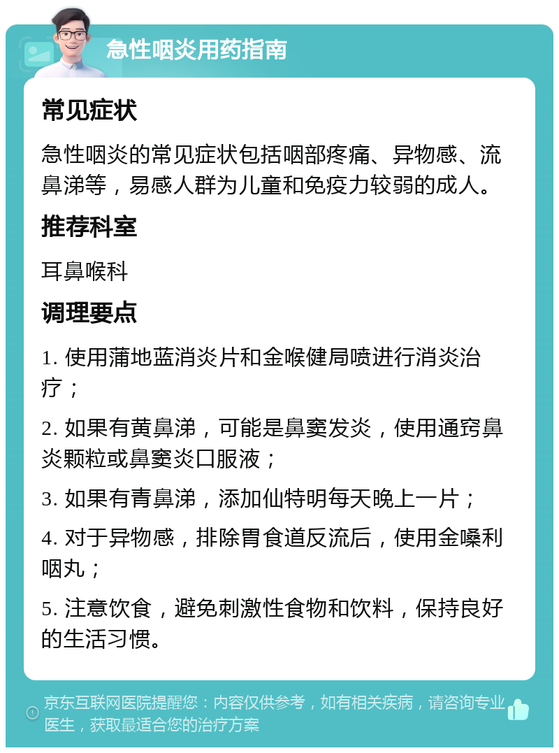 急性咽炎用药指南 常见症状 急性咽炎的常见症状包括咽部疼痛、异物感、流鼻涕等，易感人群为儿童和免疫力较弱的成人。 推荐科室 耳鼻喉科 调理要点 1. 使用蒲地蓝消炎片和金喉健局喷进行消炎治疗； 2. 如果有黄鼻涕，可能是鼻窦发炎，使用通窍鼻炎颗粒或鼻窦炎口服液； 3. 如果有青鼻涕，添加仙特明每天晚上一片； 4. 对于异物感，排除胃食道反流后，使用金嗓利咽丸； 5. 注意饮食，避免刺激性食物和饮料，保持良好的生活习惯。