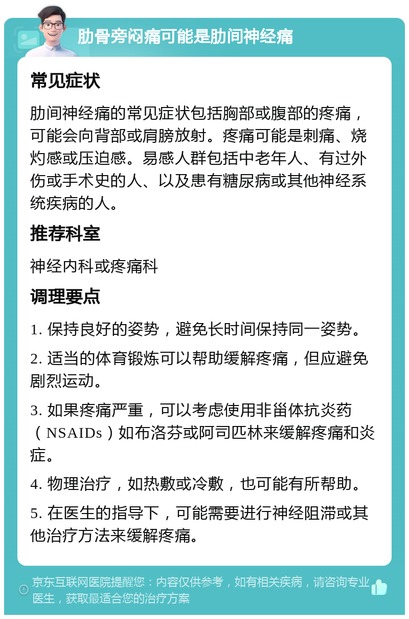 肋骨旁闷痛可能是肋间神经痛 常见症状 肋间神经痛的常见症状包括胸部或腹部的疼痛，可能会向背部或肩膀放射。疼痛可能是刺痛、烧灼感或压迫感。易感人群包括中老年人、有过外伤或手术史的人、以及患有糖尿病或其他神经系统疾病的人。 推荐科室 神经内科或疼痛科 调理要点 1. 保持良好的姿势，避免长时间保持同一姿势。 2. 适当的体育锻炼可以帮助缓解疼痛，但应避免剧烈运动。 3. 如果疼痛严重，可以考虑使用非甾体抗炎药（NSAIDs）如布洛芬或阿司匹林来缓解疼痛和炎症。 4. 物理治疗，如热敷或冷敷，也可能有所帮助。 5. 在医生的指导下，可能需要进行神经阻滞或其他治疗方法来缓解疼痛。