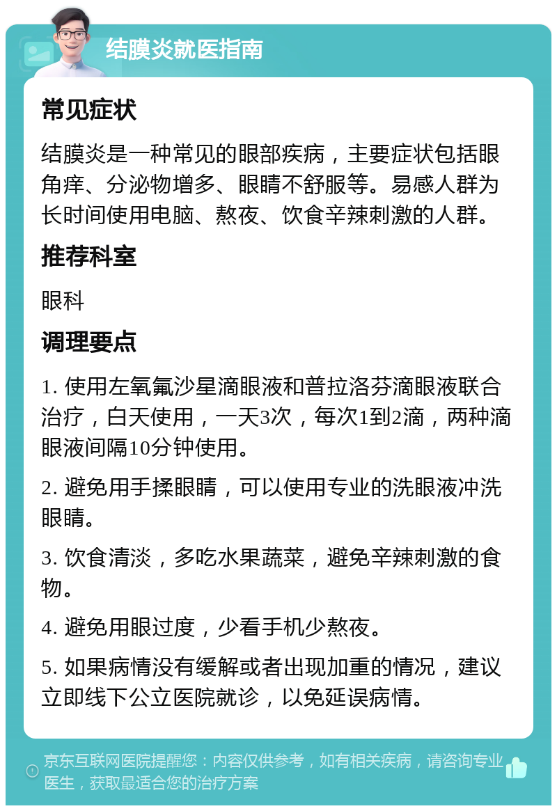 结膜炎就医指南 常见症状 结膜炎是一种常见的眼部疾病，主要症状包括眼角痒、分泌物增多、眼睛不舒服等。易感人群为长时间使用电脑、熬夜、饮食辛辣刺激的人群。 推荐科室 眼科 调理要点 1. 使用左氧氟沙星滴眼液和普拉洛芬滴眼液联合治疗，白天使用，一天3次，每次1到2滴，两种滴眼液间隔10分钟使用。 2. 避免用手揉眼睛，可以使用专业的洗眼液冲洗眼睛。 3. 饮食清淡，多吃水果蔬菜，避免辛辣刺激的食物。 4. 避免用眼过度，少看手机少熬夜。 5. 如果病情没有缓解或者出现加重的情况，建议立即线下公立医院就诊，以免延误病情。