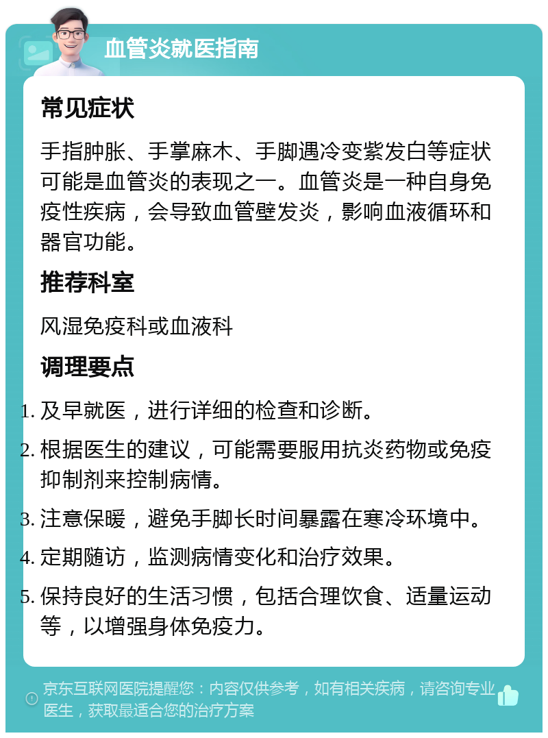 血管炎就医指南 常见症状 手指肿胀、手掌麻木、手脚遇冷变紫发白等症状可能是血管炎的表现之一。血管炎是一种自身免疫性疾病，会导致血管壁发炎，影响血液循环和器官功能。 推荐科室 风湿免疫科或血液科 调理要点 及早就医，进行详细的检查和诊断。 根据医生的建议，可能需要服用抗炎药物或免疫抑制剂来控制病情。 注意保暖，避免手脚长时间暴露在寒冷环境中。 定期随访，监测病情变化和治疗效果。 保持良好的生活习惯，包括合理饮食、适量运动等，以增强身体免疫力。