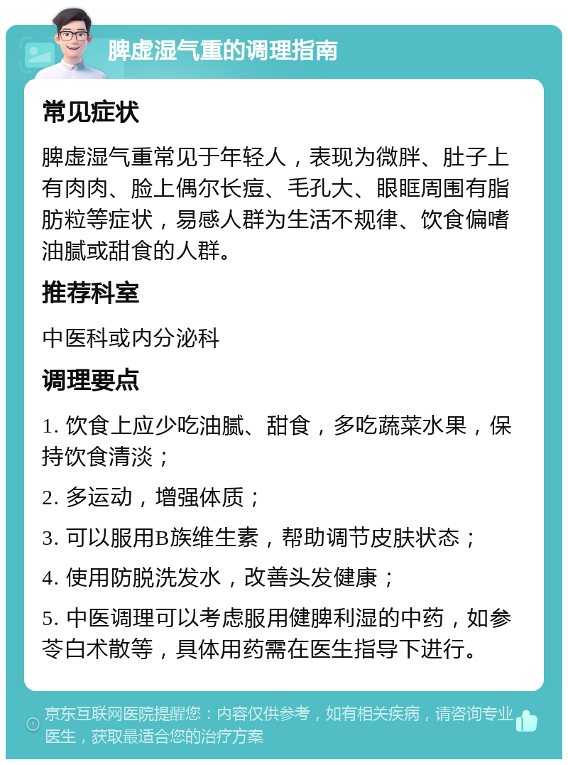 脾虚湿气重的调理指南 常见症状 脾虚湿气重常见于年轻人，表现为微胖、肚子上有肉肉、脸上偶尔长痘、毛孔大、眼眶周围有脂肪粒等症状，易感人群为生活不规律、饮食偏嗜油腻或甜食的人群。 推荐科室 中医科或内分泌科 调理要点 1. 饮食上应少吃油腻、甜食，多吃蔬菜水果，保持饮食清淡； 2. 多运动，增强体质； 3. 可以服用B族维生素，帮助调节皮肤状态； 4. 使用防脱洗发水，改善头发健康； 5. 中医调理可以考虑服用健脾利湿的中药，如参苓白术散等，具体用药需在医生指导下进行。