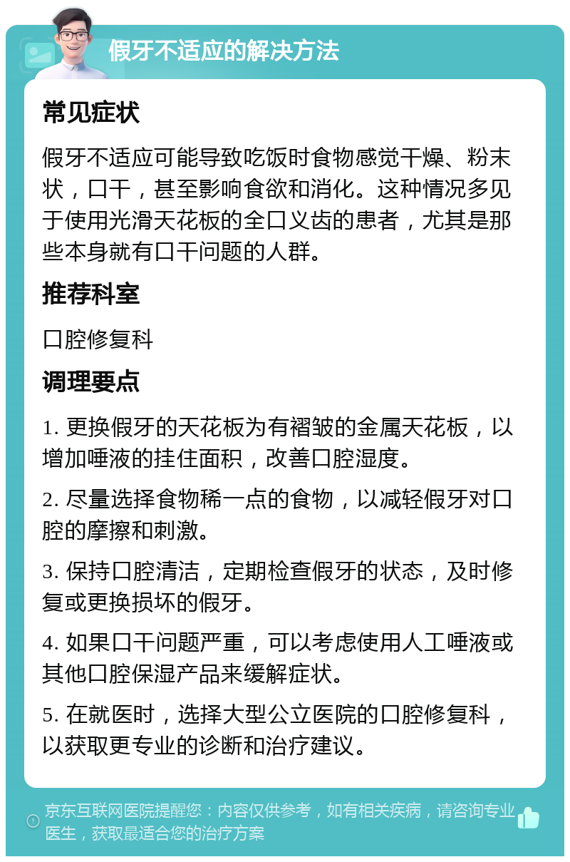 假牙不适应的解决方法 常见症状 假牙不适应可能导致吃饭时食物感觉干燥、粉末状，口干，甚至影响食欲和消化。这种情况多见于使用光滑天花板的全口义齿的患者，尤其是那些本身就有口干问题的人群。 推荐科室 口腔修复科 调理要点 1. 更换假牙的天花板为有褶皱的金属天花板，以增加唾液的挂住面积，改善口腔湿度。 2. 尽量选择食物稀一点的食物，以减轻假牙对口腔的摩擦和刺激。 3. 保持口腔清洁，定期检查假牙的状态，及时修复或更换损坏的假牙。 4. 如果口干问题严重，可以考虑使用人工唾液或其他口腔保湿产品来缓解症状。 5. 在就医时，选择大型公立医院的口腔修复科，以获取更专业的诊断和治疗建议。