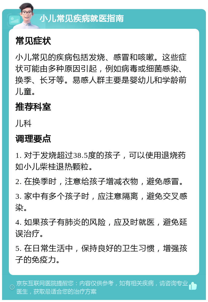 小儿常见疾病就医指南 常见症状 小儿常见的疾病包括发烧、感冒和咳嗽。这些症状可能由多种原因引起，例如病毒或细菌感染、换季、长牙等。易感人群主要是婴幼儿和学龄前儿童。 推荐科室 儿科 调理要点 1. 对于发烧超过38.5度的孩子，可以使用退烧药如小儿柴桂退热颗粒。 2. 在换季时，注意给孩子增减衣物，避免感冒。 3. 家中有多个孩子时，应注意隔离，避免交叉感染。 4. 如果孩子有肺炎的风险，应及时就医，避免延误治疗。 5. 在日常生活中，保持良好的卫生习惯，增强孩子的免疫力。