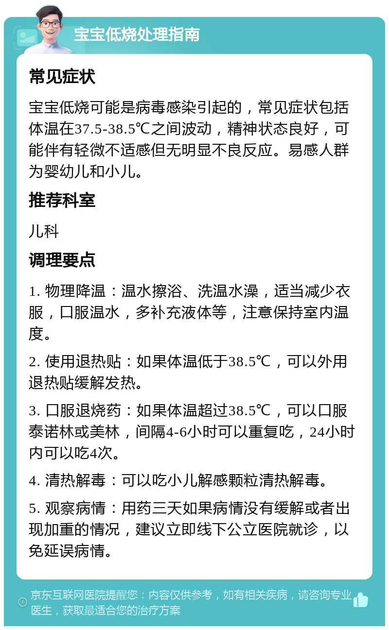 宝宝低烧处理指南 常见症状 宝宝低烧可能是病毒感染引起的，常见症状包括体温在37.5-38.5℃之间波动，精神状态良好，可能伴有轻微不适感但无明显不良反应。易感人群为婴幼儿和小儿。 推荐科室 儿科 调理要点 1. 物理降温：温水擦浴、洗温水澡，适当减少衣服，口服温水，多补充液体等，注意保持室内温度。 2. 使用退热贴：如果体温低于38.5℃，可以外用退热贴缓解发热。 3. 口服退烧药：如果体温超过38.5℃，可以口服泰诺林或美林，间隔4-6小时可以重复吃，24小时内可以吃4次。 4. 清热解毒：可以吃小儿解感颗粒清热解毒。 5. 观察病情：用药三天如果病情没有缓解或者出现加重的情况，建议立即线下公立医院就诊，以免延误病情。