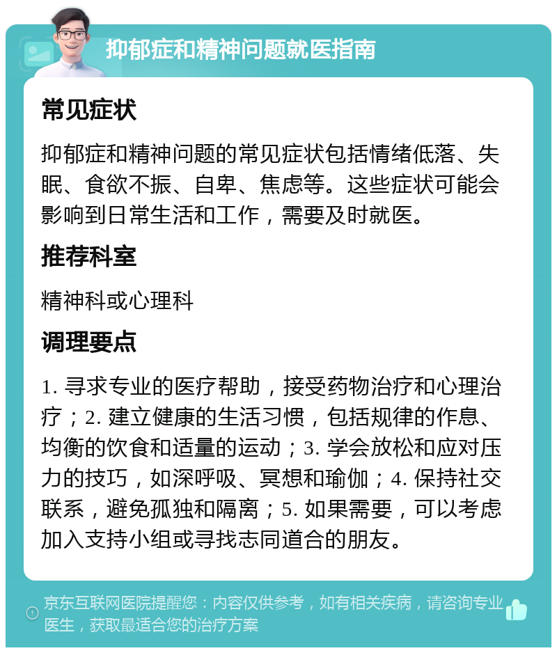 抑郁症和精神问题就医指南 常见症状 抑郁症和精神问题的常见症状包括情绪低落、失眠、食欲不振、自卑、焦虑等。这些症状可能会影响到日常生活和工作，需要及时就医。 推荐科室 精神科或心理科 调理要点 1. 寻求专业的医疗帮助，接受药物治疗和心理治疗；2. 建立健康的生活习惯，包括规律的作息、均衡的饮食和适量的运动；3. 学会放松和应对压力的技巧，如深呼吸、冥想和瑜伽；4. 保持社交联系，避免孤独和隔离；5. 如果需要，可以考虑加入支持小组或寻找志同道合的朋友。