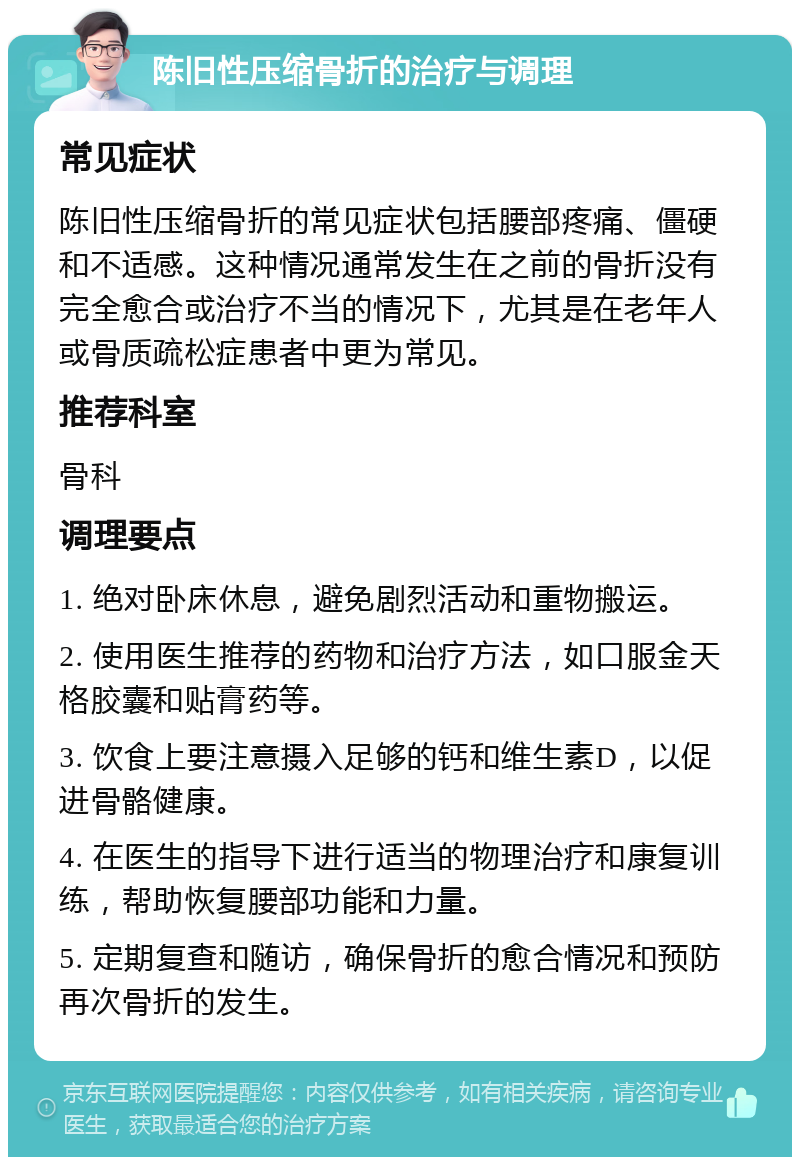 陈旧性压缩骨折的治疗与调理 常见症状 陈旧性压缩骨折的常见症状包括腰部疼痛、僵硬和不适感。这种情况通常发生在之前的骨折没有完全愈合或治疗不当的情况下，尤其是在老年人或骨质疏松症患者中更为常见。 推荐科室 骨科 调理要点 1. 绝对卧床休息，避免剧烈活动和重物搬运。 2. 使用医生推荐的药物和治疗方法，如口服金天格胶囊和贴膏药等。 3. 饮食上要注意摄入足够的钙和维生素D，以促进骨骼健康。 4. 在医生的指导下进行适当的物理治疗和康复训练，帮助恢复腰部功能和力量。 5. 定期复查和随访，确保骨折的愈合情况和预防再次骨折的发生。