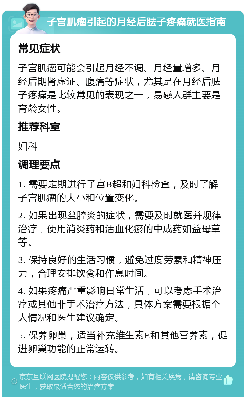 子宫肌瘤引起的月经后胠子疼痛就医指南 常见症状 子宫肌瘤可能会引起月经不调、月经量增多、月经后期肾虚证、腹痛等症状，尤其是在月经后胠子疼痛是比较常见的表现之一，易感人群主要是育龄女性。 推荐科室 妇科 调理要点 1. 需要定期进行子宫B超和妇科检查，及时了解子宫肌瘤的大小和位置变化。 2. 如果出现盆腔炎的症状，需要及时就医并规律治疗，使用消炎药和活血化瘀的中成药如益母草等。 3. 保持良好的生活习惯，避免过度劳累和精神压力，合理安排饮食和作息时间。 4. 如果疼痛严重影响日常生活，可以考虑手术治疗或其他非手术治疗方法，具体方案需要根据个人情况和医生建议确定。 5. 保养卵巢，适当补充维生素E和其他营养素，促进卵巢功能的正常运转。