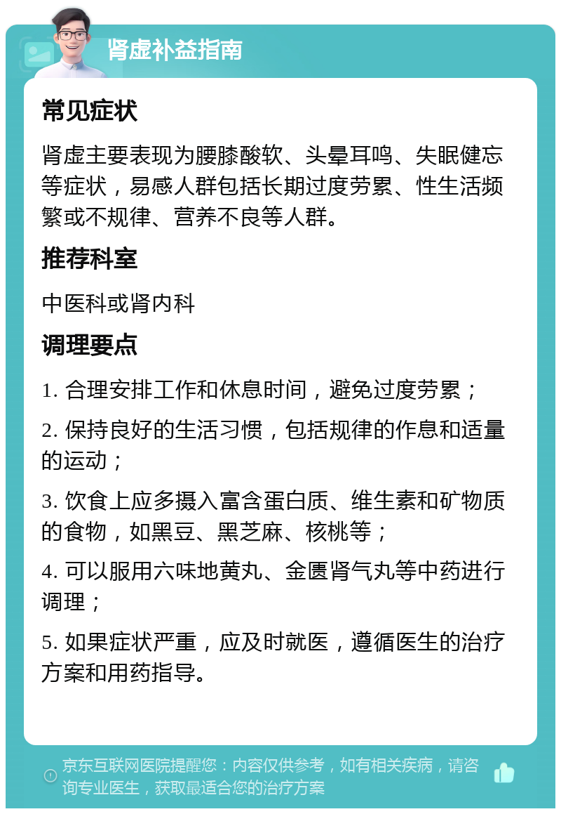 肾虚补益指南 常见症状 肾虚主要表现为腰膝酸软、头晕耳鸣、失眠健忘等症状，易感人群包括长期过度劳累、性生活频繁或不规律、营养不良等人群。 推荐科室 中医科或肾内科 调理要点 1. 合理安排工作和休息时间，避免过度劳累； 2. 保持良好的生活习惯，包括规律的作息和适量的运动； 3. 饮食上应多摄入富含蛋白质、维生素和矿物质的食物，如黑豆、黑芝麻、核桃等； 4. 可以服用六味地黄丸、金匮肾气丸等中药进行调理； 5. 如果症状严重，应及时就医，遵循医生的治疗方案和用药指导。