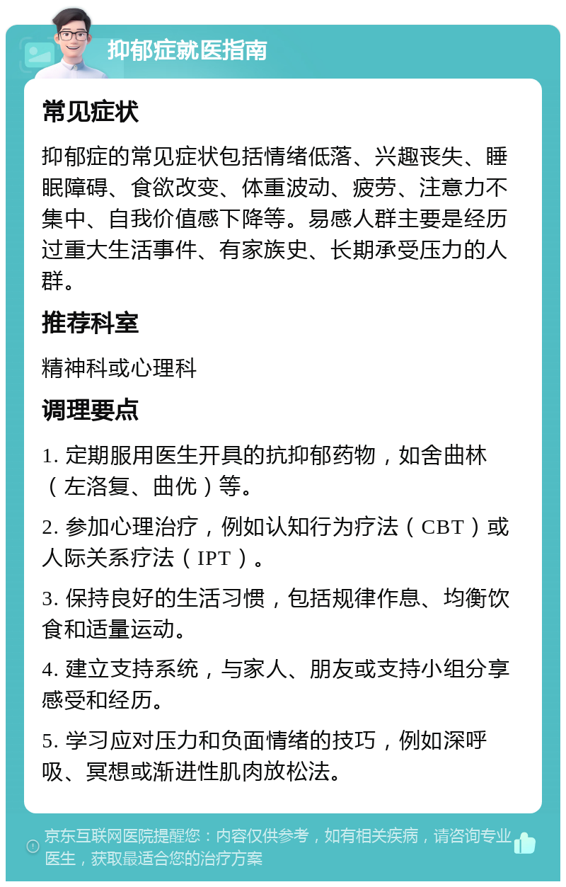 抑郁症就医指南 常见症状 抑郁症的常见症状包括情绪低落、兴趣丧失、睡眠障碍、食欲改变、体重波动、疲劳、注意力不集中、自我价值感下降等。易感人群主要是经历过重大生活事件、有家族史、长期承受压力的人群。 推荐科室 精神科或心理科 调理要点 1. 定期服用医生开具的抗抑郁药物，如舍曲林（左洛复、曲优）等。 2. 参加心理治疗，例如认知行为疗法（CBT）或人际关系疗法（IPT）。 3. 保持良好的生活习惯，包括规律作息、均衡饮食和适量运动。 4. 建立支持系统，与家人、朋友或支持小组分享感受和经历。 5. 学习应对压力和负面情绪的技巧，例如深呼吸、冥想或渐进性肌肉放松法。