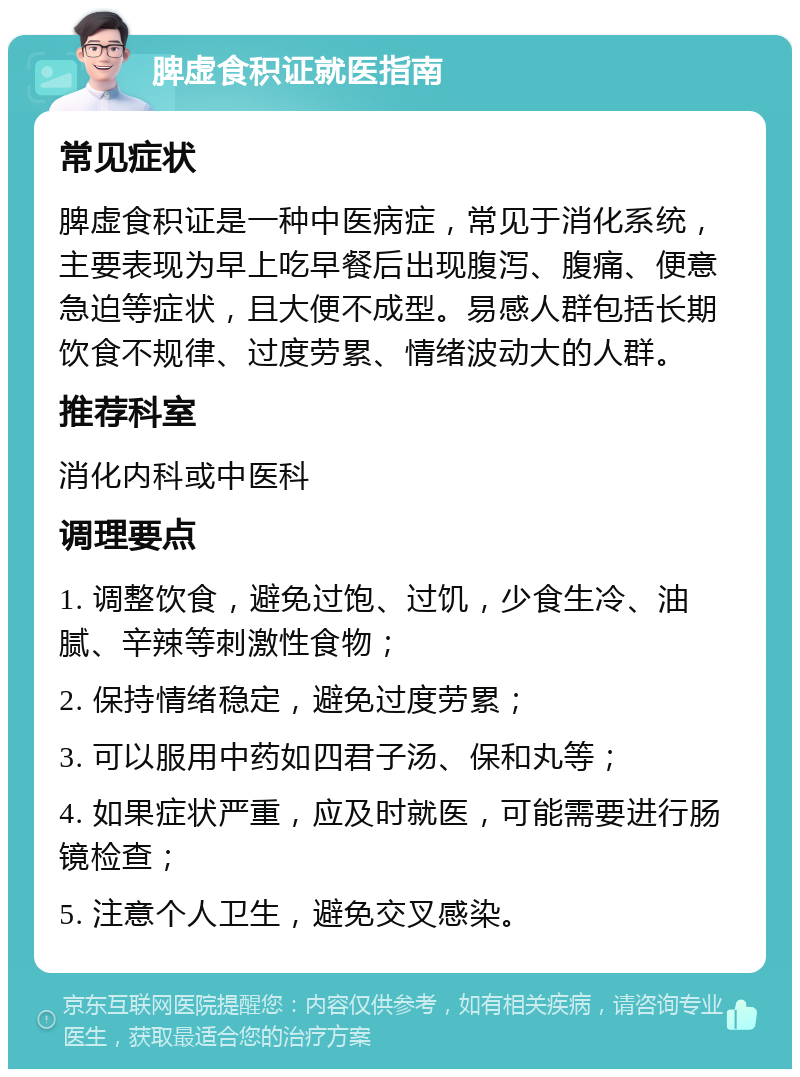 脾虚食积证就医指南 常见症状 脾虚食积证是一种中医病症，常见于消化系统，主要表现为早上吃早餐后出现腹泻、腹痛、便意急迫等症状，且大便不成型。易感人群包括长期饮食不规律、过度劳累、情绪波动大的人群。 推荐科室 消化内科或中医科 调理要点 1. 调整饮食，避免过饱、过饥，少食生冷、油腻、辛辣等刺激性食物； 2. 保持情绪稳定，避免过度劳累； 3. 可以服用中药如四君子汤、保和丸等； 4. 如果症状严重，应及时就医，可能需要进行肠镜检查； 5. 注意个人卫生，避免交叉感染。