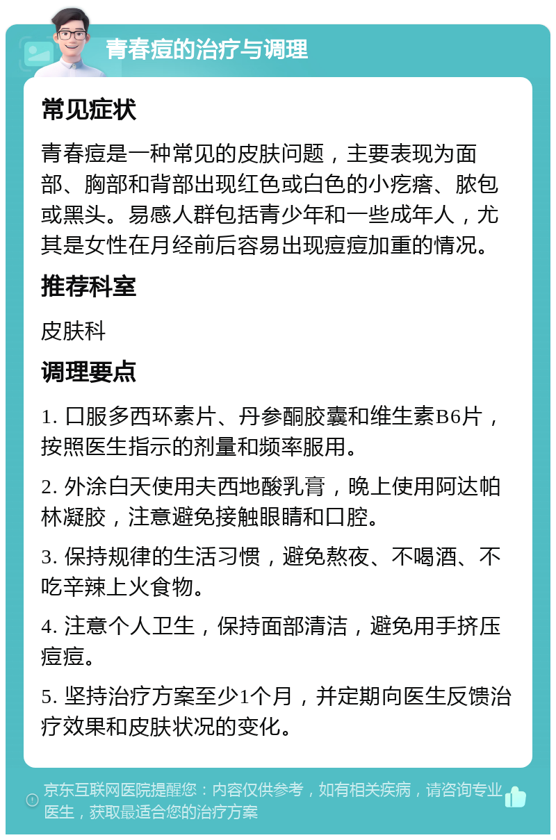 青春痘的治疗与调理 常见症状 青春痘是一种常见的皮肤问题，主要表现为面部、胸部和背部出现红色或白色的小疙瘩、脓包或黑头。易感人群包括青少年和一些成年人，尤其是女性在月经前后容易出现痘痘加重的情况。 推荐科室 皮肤科 调理要点 1. 口服多西环素片、丹参酮胶囊和维生素B6片，按照医生指示的剂量和频率服用。 2. 外涂白天使用夫西地酸乳膏，晚上使用阿达帕林凝胶，注意避免接触眼睛和口腔。 3. 保持规律的生活习惯，避免熬夜、不喝酒、不吃辛辣上火食物。 4. 注意个人卫生，保持面部清洁，避免用手挤压痘痘。 5. 坚持治疗方案至少1个月，并定期向医生反馈治疗效果和皮肤状况的变化。