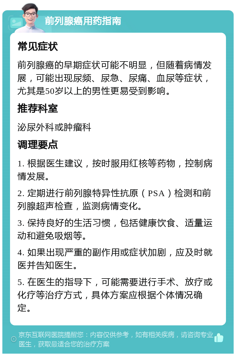 前列腺癌用药指南 常见症状 前列腺癌的早期症状可能不明显，但随着病情发展，可能出现尿频、尿急、尿痛、血尿等症状，尤其是50岁以上的男性更易受到影响。 推荐科室 泌尿外科或肿瘤科 调理要点 1. 根据医生建议，按时服用红核等药物，控制病情发展。 2. 定期进行前列腺特异性抗原（PSA）检测和前列腺超声检查，监测病情变化。 3. 保持良好的生活习惯，包括健康饮食、适量运动和避免吸烟等。 4. 如果出现严重的副作用或症状加剧，应及时就医并告知医生。 5. 在医生的指导下，可能需要进行手术、放疗或化疗等治疗方式，具体方案应根据个体情况确定。