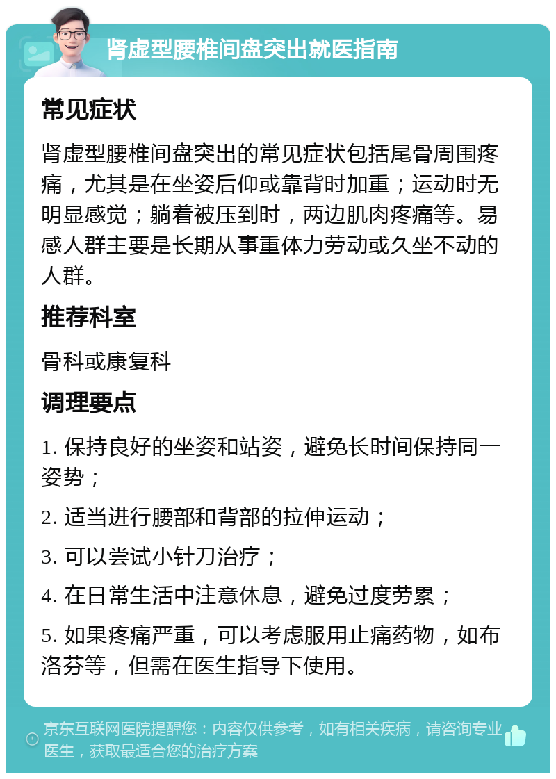 肾虚型腰椎间盘突出就医指南 常见症状 肾虚型腰椎间盘突出的常见症状包括尾骨周围疼痛，尤其是在坐姿后仰或靠背时加重；运动时无明显感觉；躺着被压到时，两边肌肉疼痛等。易感人群主要是长期从事重体力劳动或久坐不动的人群。 推荐科室 骨科或康复科 调理要点 1. 保持良好的坐姿和站姿，避免长时间保持同一姿势； 2. 适当进行腰部和背部的拉伸运动； 3. 可以尝试小针刀治疗； 4. 在日常生活中注意休息，避免过度劳累； 5. 如果疼痛严重，可以考虑服用止痛药物，如布洛芬等，但需在医生指导下使用。