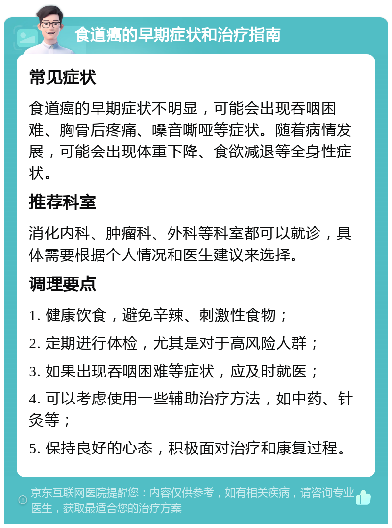 食道癌的早期症状和治疗指南 常见症状 食道癌的早期症状不明显，可能会出现吞咽困难、胸骨后疼痛、嗓音嘶哑等症状。随着病情发展，可能会出现体重下降、食欲减退等全身性症状。 推荐科室 消化内科、肿瘤科、外科等科室都可以就诊，具体需要根据个人情况和医生建议来选择。 调理要点 1. 健康饮食，避免辛辣、刺激性食物； 2. 定期进行体检，尤其是对于高风险人群； 3. 如果出现吞咽困难等症状，应及时就医； 4. 可以考虑使用一些辅助治疗方法，如中药、针灸等； 5. 保持良好的心态，积极面对治疗和康复过程。