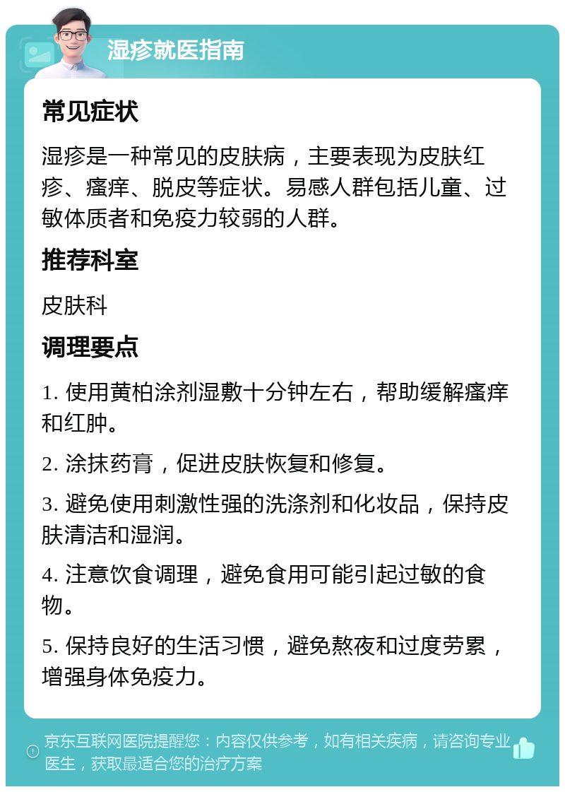 湿疹就医指南 常见症状 湿疹是一种常见的皮肤病，主要表现为皮肤红疹、瘙痒、脱皮等症状。易感人群包括儿童、过敏体质者和免疫力较弱的人群。 推荐科室 皮肤科 调理要点 1. 使用黄柏涂剂湿敷十分钟左右，帮助缓解瘙痒和红肿。 2. 涂抹药膏，促进皮肤恢复和修复。 3. 避免使用刺激性强的洗涤剂和化妆品，保持皮肤清洁和湿润。 4. 注意饮食调理，避免食用可能引起过敏的食物。 5. 保持良好的生活习惯，避免熬夜和过度劳累，增强身体免疫力。