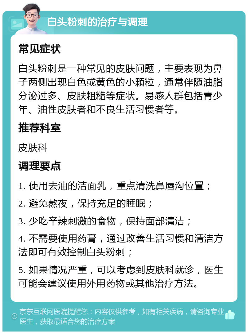 白头粉刺的治疗与调理 常见症状 白头粉刺是一种常见的皮肤问题，主要表现为鼻子两侧出现白色或黄色的小颗粒，通常伴随油脂分泌过多、皮肤粗糙等症状。易感人群包括青少年、油性皮肤者和不良生活习惯者等。 推荐科室 皮肤科 调理要点 1. 使用去油的洁面乳，重点清洗鼻唇沟位置； 2. 避免熬夜，保持充足的睡眠； 3. 少吃辛辣刺激的食物，保持面部清洁； 4. 不需要使用药膏，通过改善生活习惯和清洁方法即可有效控制白头粉刺； 5. 如果情况严重，可以考虑到皮肤科就诊，医生可能会建议使用外用药物或其他治疗方法。