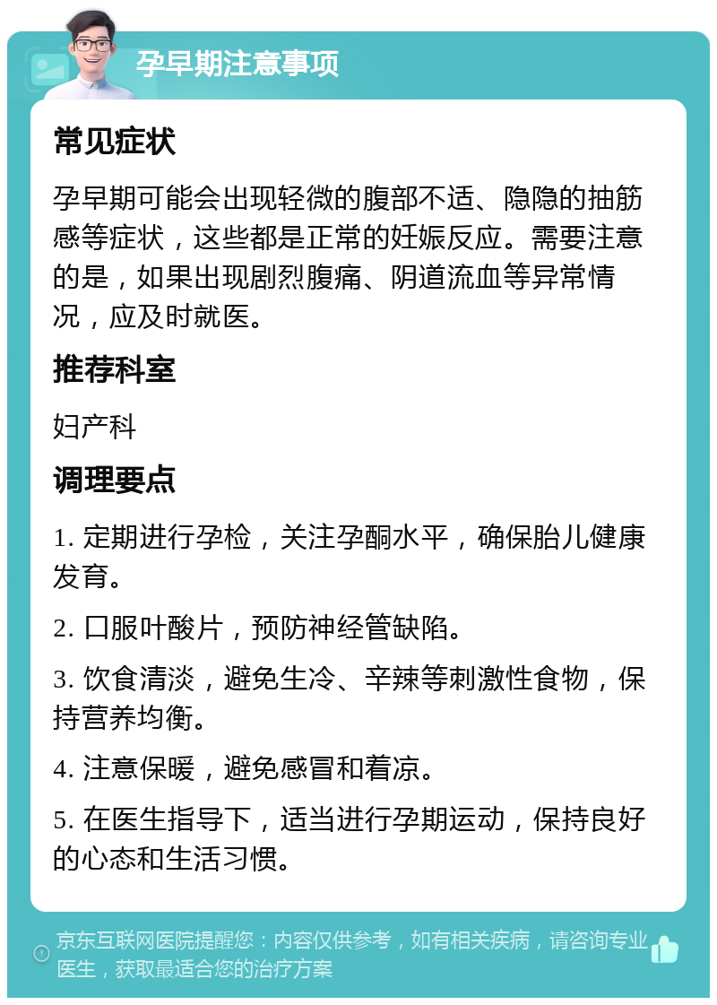 孕早期注意事项 常见症状 孕早期可能会出现轻微的腹部不适、隐隐的抽筋感等症状，这些都是正常的妊娠反应。需要注意的是，如果出现剧烈腹痛、阴道流血等异常情况，应及时就医。 推荐科室 妇产科 调理要点 1. 定期进行孕检，关注孕酮水平，确保胎儿健康发育。 2. 口服叶酸片，预防神经管缺陷。 3. 饮食清淡，避免生冷、辛辣等刺激性食物，保持营养均衡。 4. 注意保暖，避免感冒和着凉。 5. 在医生指导下，适当进行孕期运动，保持良好的心态和生活习惯。