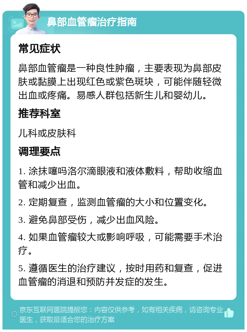 鼻部血管瘤治疗指南 常见症状 鼻部血管瘤是一种良性肿瘤，主要表现为鼻部皮肤或黏膜上出现红色或紫色斑块，可能伴随轻微出血或疼痛。易感人群包括新生儿和婴幼儿。 推荐科室 儿科或皮肤科 调理要点 1. 涂抹噻吗洛尔滴眼液和液体敷料，帮助收缩血管和减少出血。 2. 定期复查，监测血管瘤的大小和位置变化。 3. 避免鼻部受伤，减少出血风险。 4. 如果血管瘤较大或影响呼吸，可能需要手术治疗。 5. 遵循医生的治疗建议，按时用药和复查，促进血管瘤的消退和预防并发症的发生。