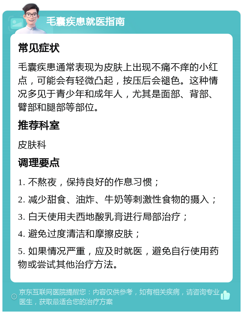 毛囊疾患就医指南 常见症状 毛囊疾患通常表现为皮肤上出现不痛不痒的小红点，可能会有轻微凸起，按压后会褪色。这种情况多见于青少年和成年人，尤其是面部、背部、臂部和腿部等部位。 推荐科室 皮肤科 调理要点 1. 不熬夜，保持良好的作息习惯； 2. 减少甜食、油炸、牛奶等刺激性食物的摄入； 3. 白天使用夫西地酸乳膏进行局部治疗； 4. 避免过度清洁和摩擦皮肤； 5. 如果情况严重，应及时就医，避免自行使用药物或尝试其他治疗方法。