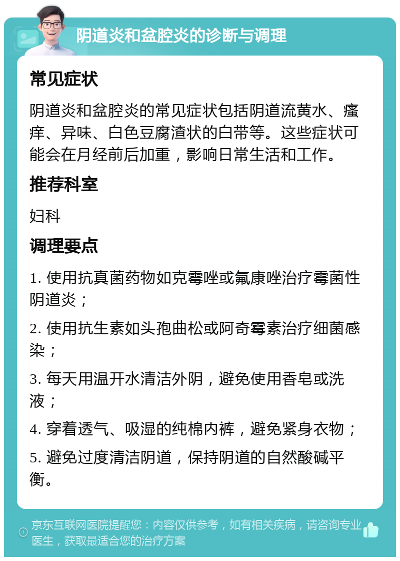 阴道炎和盆腔炎的诊断与调理 常见症状 阴道炎和盆腔炎的常见症状包括阴道流黄水、瘙痒、异味、白色豆腐渣状的白带等。这些症状可能会在月经前后加重，影响日常生活和工作。 推荐科室 妇科 调理要点 1. 使用抗真菌药物如克霉唑或氟康唑治疗霉菌性阴道炎； 2. 使用抗生素如头孢曲松或阿奇霉素治疗细菌感染； 3. 每天用温开水清洁外阴，避免使用香皂或洗液； 4. 穿着透气、吸湿的纯棉内裤，避免紧身衣物； 5. 避免过度清洁阴道，保持阴道的自然酸碱平衡。