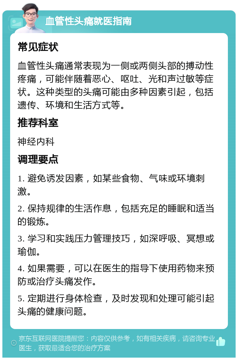 血管性头痛就医指南 常见症状 血管性头痛通常表现为一侧或两侧头部的搏动性疼痛，可能伴随着恶心、呕吐、光和声过敏等症状。这种类型的头痛可能由多种因素引起，包括遗传、环境和生活方式等。 推荐科室 神经内科 调理要点 1. 避免诱发因素，如某些食物、气味或环境刺激。 2. 保持规律的生活作息，包括充足的睡眠和适当的锻炼。 3. 学习和实践压力管理技巧，如深呼吸、冥想或瑜伽。 4. 如果需要，可以在医生的指导下使用药物来预防或治疗头痛发作。 5. 定期进行身体检查，及时发现和处理可能引起头痛的健康问题。