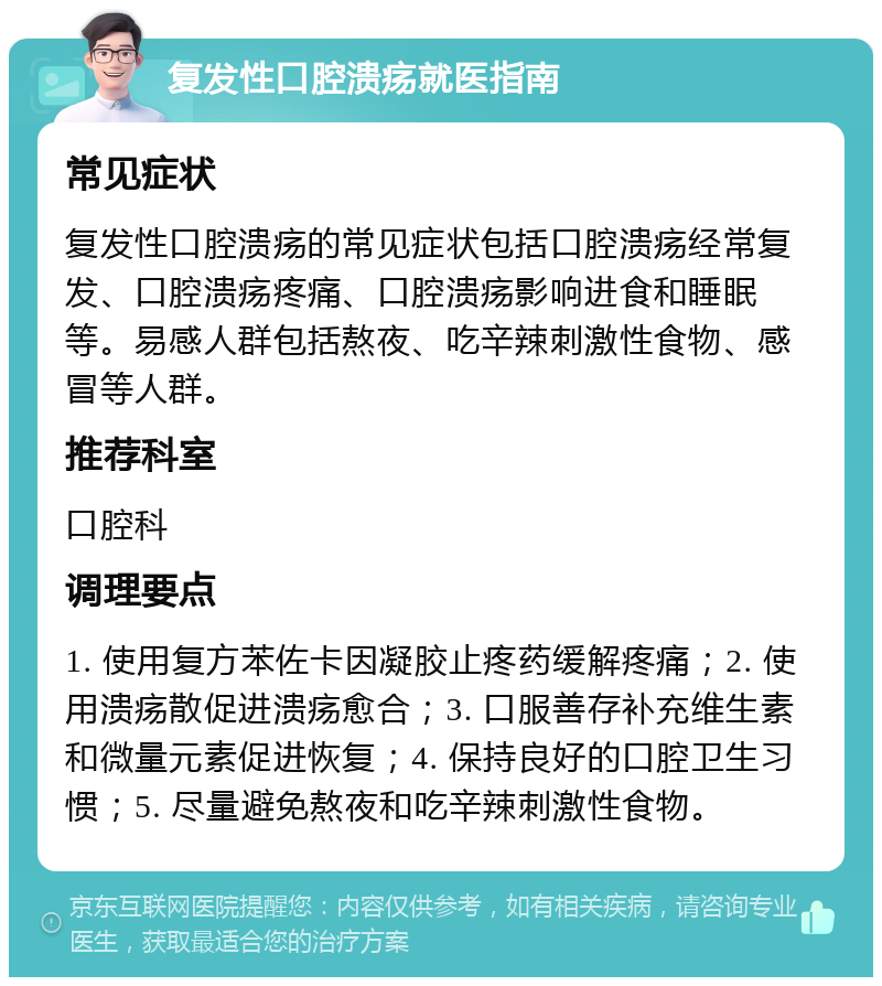 复发性口腔溃疡就医指南 常见症状 复发性口腔溃疡的常见症状包括口腔溃疡经常复发、口腔溃疡疼痛、口腔溃疡影响进食和睡眠等。易感人群包括熬夜、吃辛辣刺激性食物、感冒等人群。 推荐科室 口腔科 调理要点 1. 使用复方苯佐卡因凝胶止疼药缓解疼痛；2. 使用溃疡散促进溃疡愈合；3. 口服善存补充维生素和微量元素促进恢复；4. 保持良好的口腔卫生习惯；5. 尽量避免熬夜和吃辛辣刺激性食物。