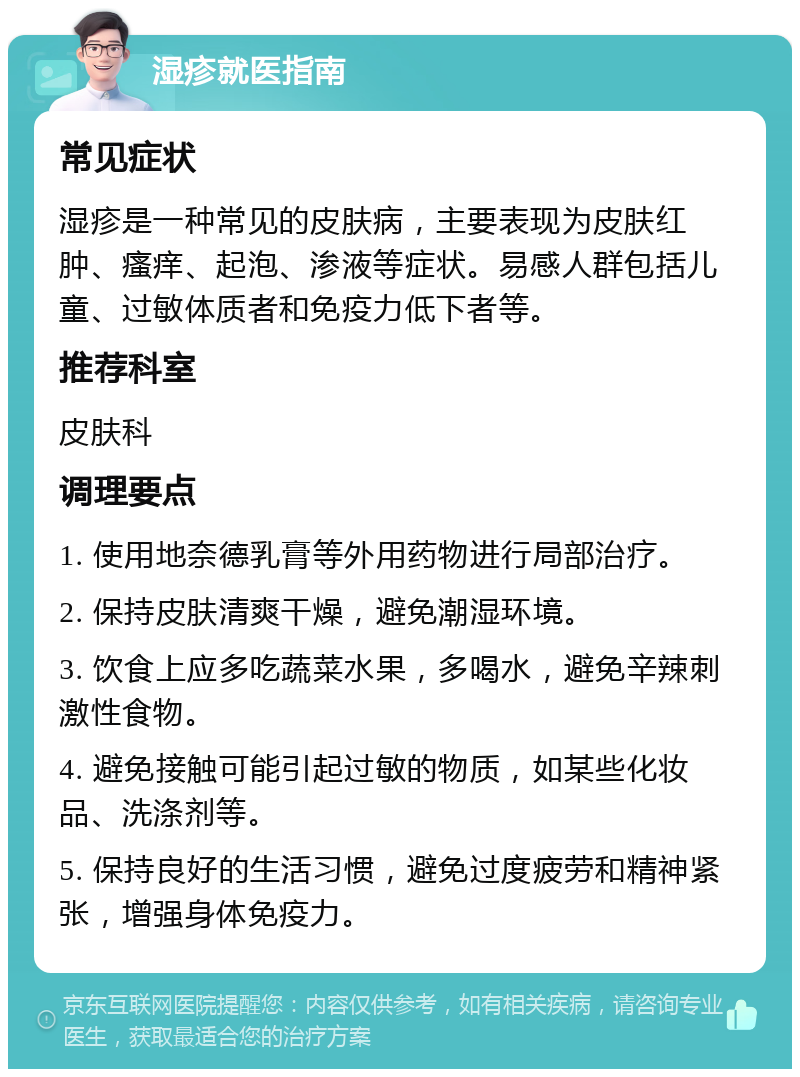 湿疹就医指南 常见症状 湿疹是一种常见的皮肤病，主要表现为皮肤红肿、瘙痒、起泡、渗液等症状。易感人群包括儿童、过敏体质者和免疫力低下者等。 推荐科室 皮肤科 调理要点 1. 使用地奈德乳膏等外用药物进行局部治疗。 2. 保持皮肤清爽干燥，避免潮湿环境。 3. 饮食上应多吃蔬菜水果，多喝水，避免辛辣刺激性食物。 4. 避免接触可能引起过敏的物质，如某些化妆品、洗涤剂等。 5. 保持良好的生活习惯，避免过度疲劳和精神紧张，增强身体免疫力。