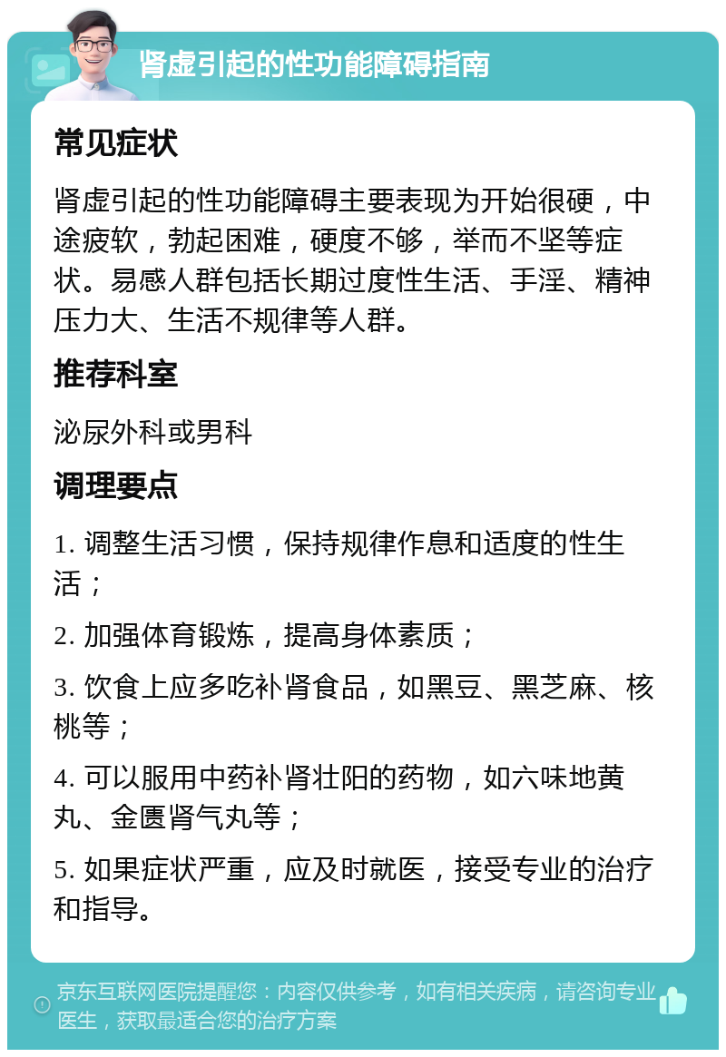 肾虚引起的性功能障碍指南 常见症状 肾虚引起的性功能障碍主要表现为开始很硬，中途疲软，勃起困难，硬度不够，举而不坚等症状。易感人群包括长期过度性生活、手淫、精神压力大、生活不规律等人群。 推荐科室 泌尿外科或男科 调理要点 1. 调整生活习惯，保持规律作息和适度的性生活； 2. 加强体育锻炼，提高身体素质； 3. 饮食上应多吃补肾食品，如黑豆、黑芝麻、核桃等； 4. 可以服用中药补肾壮阳的药物，如六味地黄丸、金匮肾气丸等； 5. 如果症状严重，应及时就医，接受专业的治疗和指导。