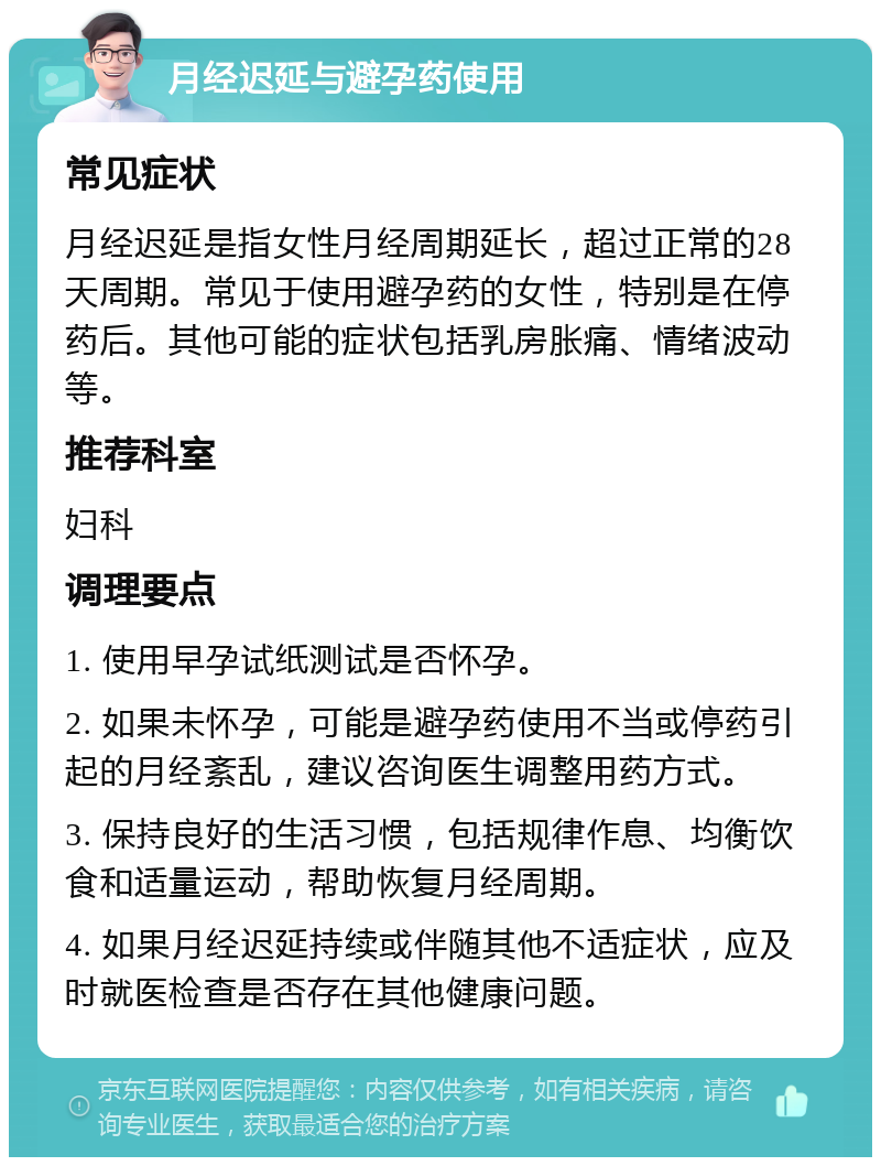 月经迟延与避孕药使用 常见症状 月经迟延是指女性月经周期延长，超过正常的28天周期。常见于使用避孕药的女性，特别是在停药后。其他可能的症状包括乳房胀痛、情绪波动等。 推荐科室 妇科 调理要点 1. 使用早孕试纸测试是否怀孕。 2. 如果未怀孕，可能是避孕药使用不当或停药引起的月经紊乱，建议咨询医生调整用药方式。 3. 保持良好的生活习惯，包括规律作息、均衡饮食和适量运动，帮助恢复月经周期。 4. 如果月经迟延持续或伴随其他不适症状，应及时就医检查是否存在其他健康问题。