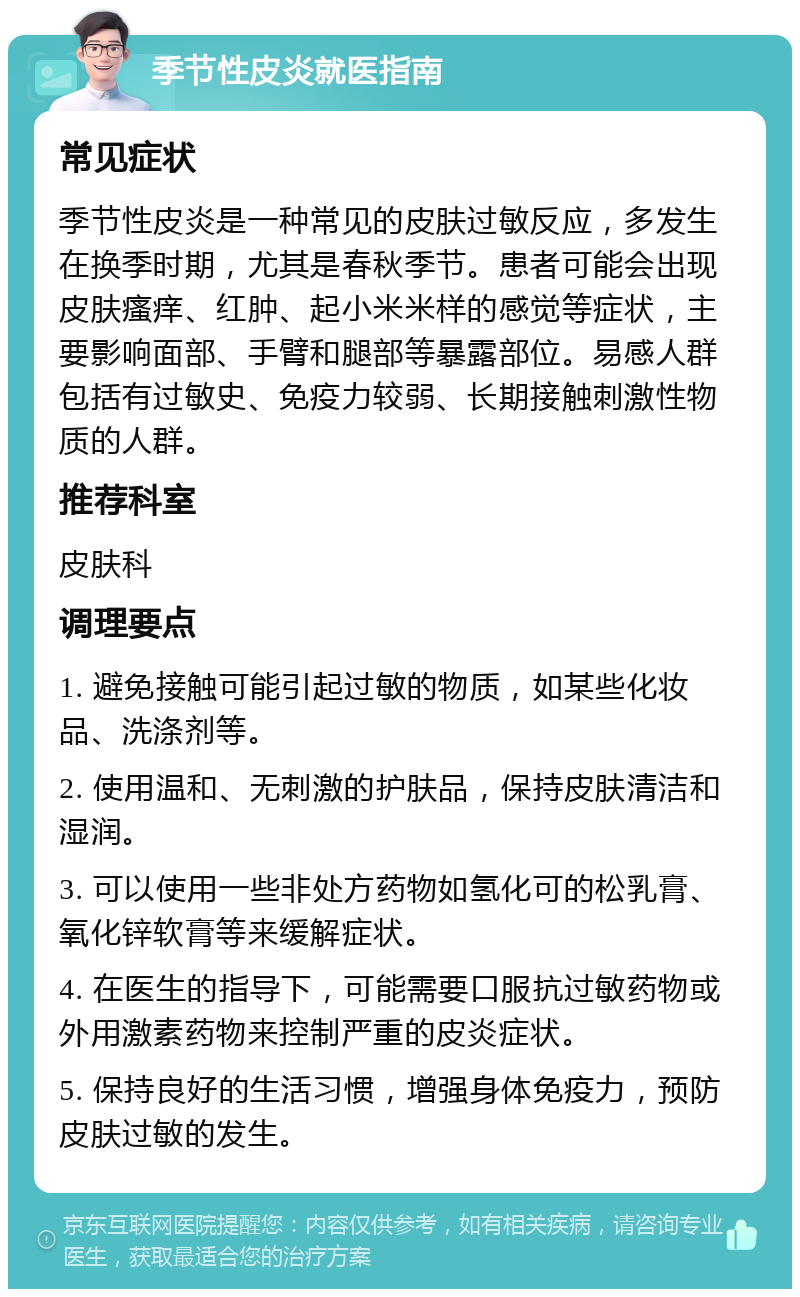 季节性皮炎就医指南 常见症状 季节性皮炎是一种常见的皮肤过敏反应，多发生在换季时期，尤其是春秋季节。患者可能会出现皮肤瘙痒、红肿、起小米米样的感觉等症状，主要影响面部、手臂和腿部等暴露部位。易感人群包括有过敏史、免疫力较弱、长期接触刺激性物质的人群。 推荐科室 皮肤科 调理要点 1. 避免接触可能引起过敏的物质，如某些化妆品、洗涤剂等。 2. 使用温和、无刺激的护肤品，保持皮肤清洁和湿润。 3. 可以使用一些非处方药物如氢化可的松乳膏、氧化锌软膏等来缓解症状。 4. 在医生的指导下，可能需要口服抗过敏药物或外用激素药物来控制严重的皮炎症状。 5. 保持良好的生活习惯，增强身体免疫力，预防皮肤过敏的发生。