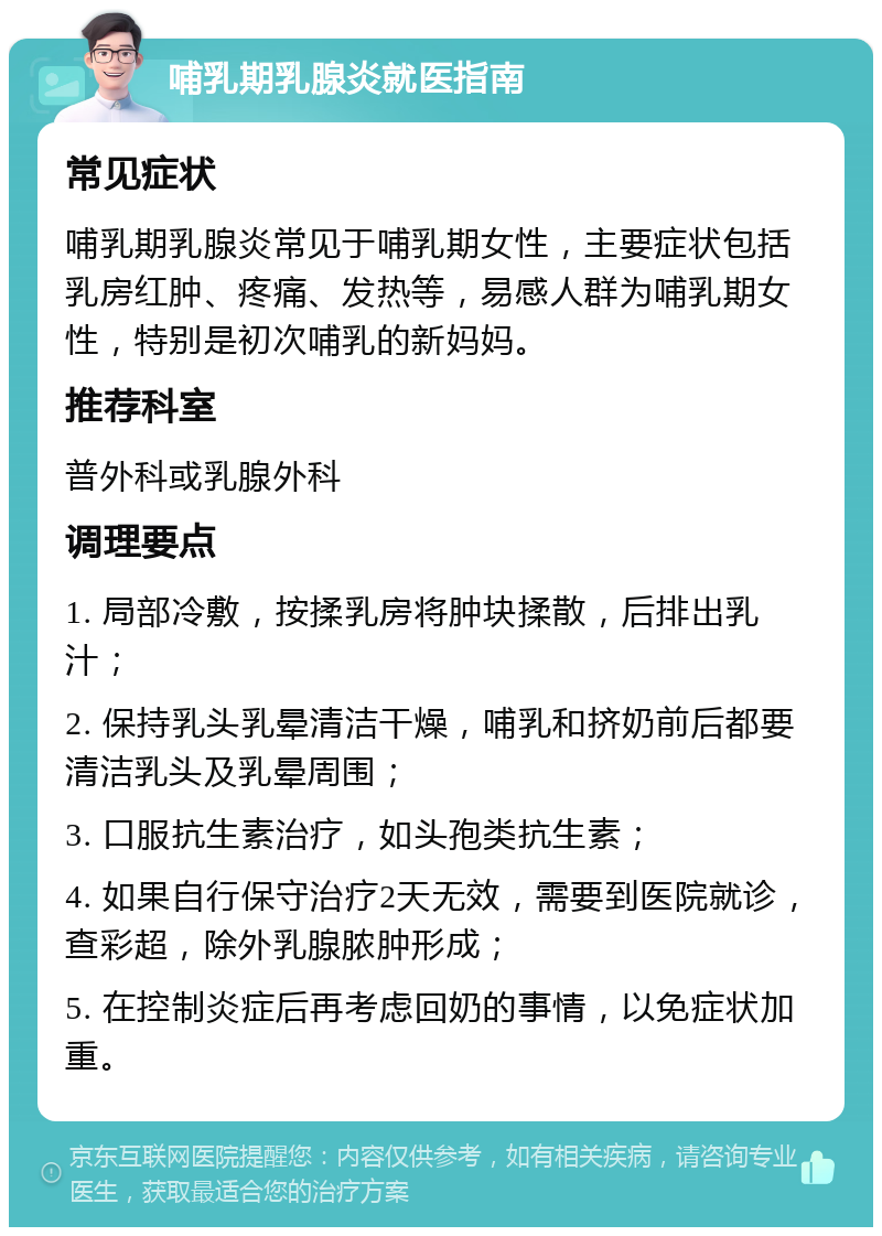 哺乳期乳腺炎就医指南 常见症状 哺乳期乳腺炎常见于哺乳期女性，主要症状包括乳房红肿、疼痛、发热等，易感人群为哺乳期女性，特别是初次哺乳的新妈妈。 推荐科室 普外科或乳腺外科 调理要点 1. 局部冷敷，按揉乳房将肿块揉散，后排出乳汁； 2. 保持乳头乳晕清洁干燥，哺乳和挤奶前后都要清洁乳头及乳晕周围； 3. 口服抗生素治疗，如头孢类抗生素； 4. 如果自行保守治疗2天无效，需要到医院就诊，查彩超，除外乳腺脓肿形成； 5. 在控制炎症后再考虑回奶的事情，以免症状加重。