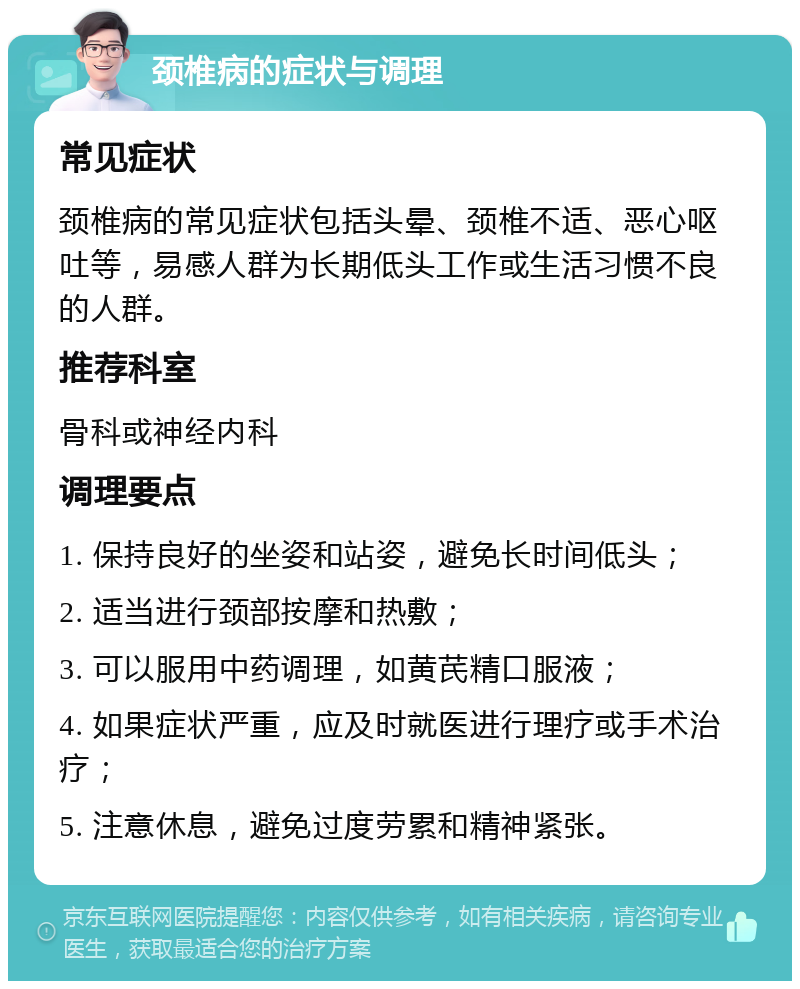 颈椎病的症状与调理 常见症状 颈椎病的常见症状包括头晕、颈椎不适、恶心呕吐等，易感人群为长期低头工作或生活习惯不良的人群。 推荐科室 骨科或神经内科 调理要点 1. 保持良好的坐姿和站姿，避免长时间低头； 2. 适当进行颈部按摩和热敷； 3. 可以服用中药调理，如黄芪精口服液； 4. 如果症状严重，应及时就医进行理疗或手术治疗； 5. 注意休息，避免过度劳累和精神紧张。