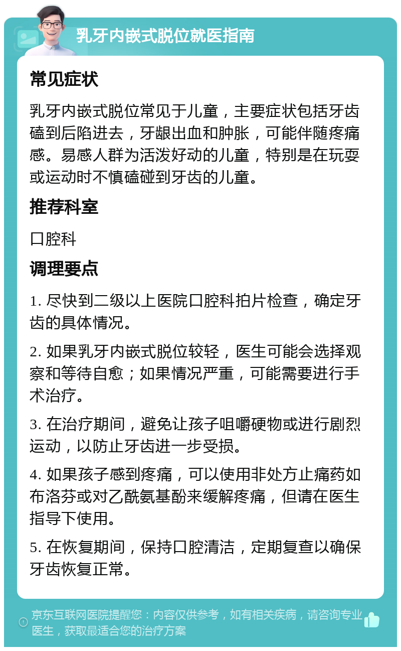 乳牙内嵌式脱位就医指南 常见症状 乳牙内嵌式脱位常见于儿童，主要症状包括牙齿磕到后陷进去，牙龈出血和肿胀，可能伴随疼痛感。易感人群为活泼好动的儿童，特别是在玩耍或运动时不慎磕碰到牙齿的儿童。 推荐科室 口腔科 调理要点 1. 尽快到二级以上医院口腔科拍片检查，确定牙齿的具体情况。 2. 如果乳牙内嵌式脱位较轻，医生可能会选择观察和等待自愈；如果情况严重，可能需要进行手术治疗。 3. 在治疗期间，避免让孩子咀嚼硬物或进行剧烈运动，以防止牙齿进一步受损。 4. 如果孩子感到疼痛，可以使用非处方止痛药如布洛芬或对乙酰氨基酚来缓解疼痛，但请在医生指导下使用。 5. 在恢复期间，保持口腔清洁，定期复查以确保牙齿恢复正常。