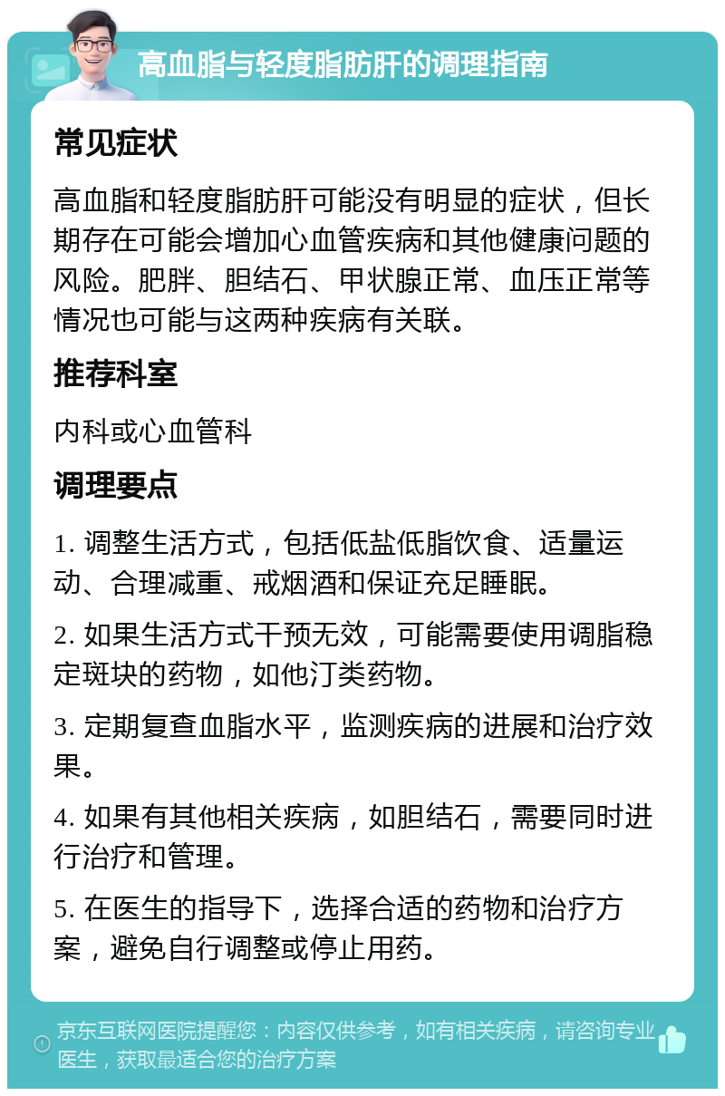 高血脂与轻度脂肪肝的调理指南 常见症状 高血脂和轻度脂肪肝可能没有明显的症状，但长期存在可能会增加心血管疾病和其他健康问题的风险。肥胖、胆结石、甲状腺正常、血压正常等情况也可能与这两种疾病有关联。 推荐科室 内科或心血管科 调理要点 1. 调整生活方式，包括低盐低脂饮食、适量运动、合理减重、戒烟酒和保证充足睡眠。 2. 如果生活方式干预无效，可能需要使用调脂稳定斑块的药物，如他汀类药物。 3. 定期复查血脂水平，监测疾病的进展和治疗效果。 4. 如果有其他相关疾病，如胆结石，需要同时进行治疗和管理。 5. 在医生的指导下，选择合适的药物和治疗方案，避免自行调整或停止用药。