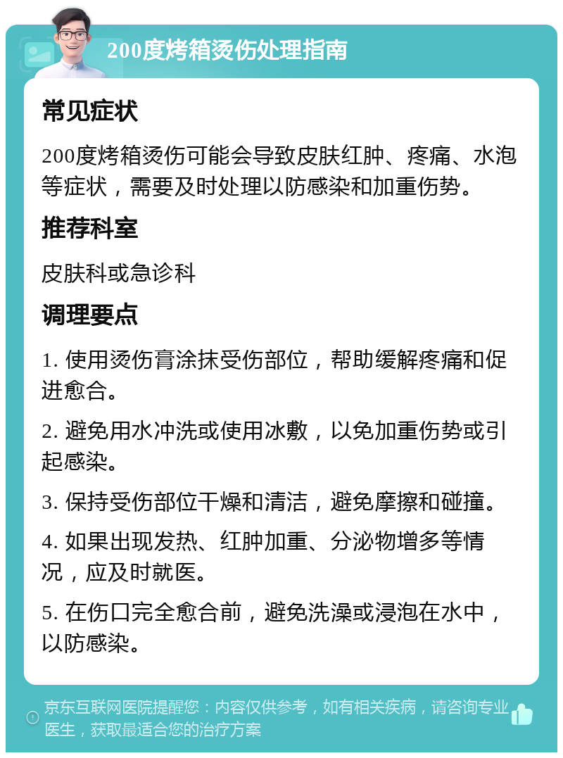 200度烤箱烫伤处理指南 常见症状 200度烤箱烫伤可能会导致皮肤红肿、疼痛、水泡等症状，需要及时处理以防感染和加重伤势。 推荐科室 皮肤科或急诊科 调理要点 1. 使用烫伤膏涂抹受伤部位，帮助缓解疼痛和促进愈合。 2. 避免用水冲洗或使用冰敷，以免加重伤势或引起感染。 3. 保持受伤部位干燥和清洁，避免摩擦和碰撞。 4. 如果出现发热、红肿加重、分泌物增多等情况，应及时就医。 5. 在伤口完全愈合前，避免洗澡或浸泡在水中，以防感染。