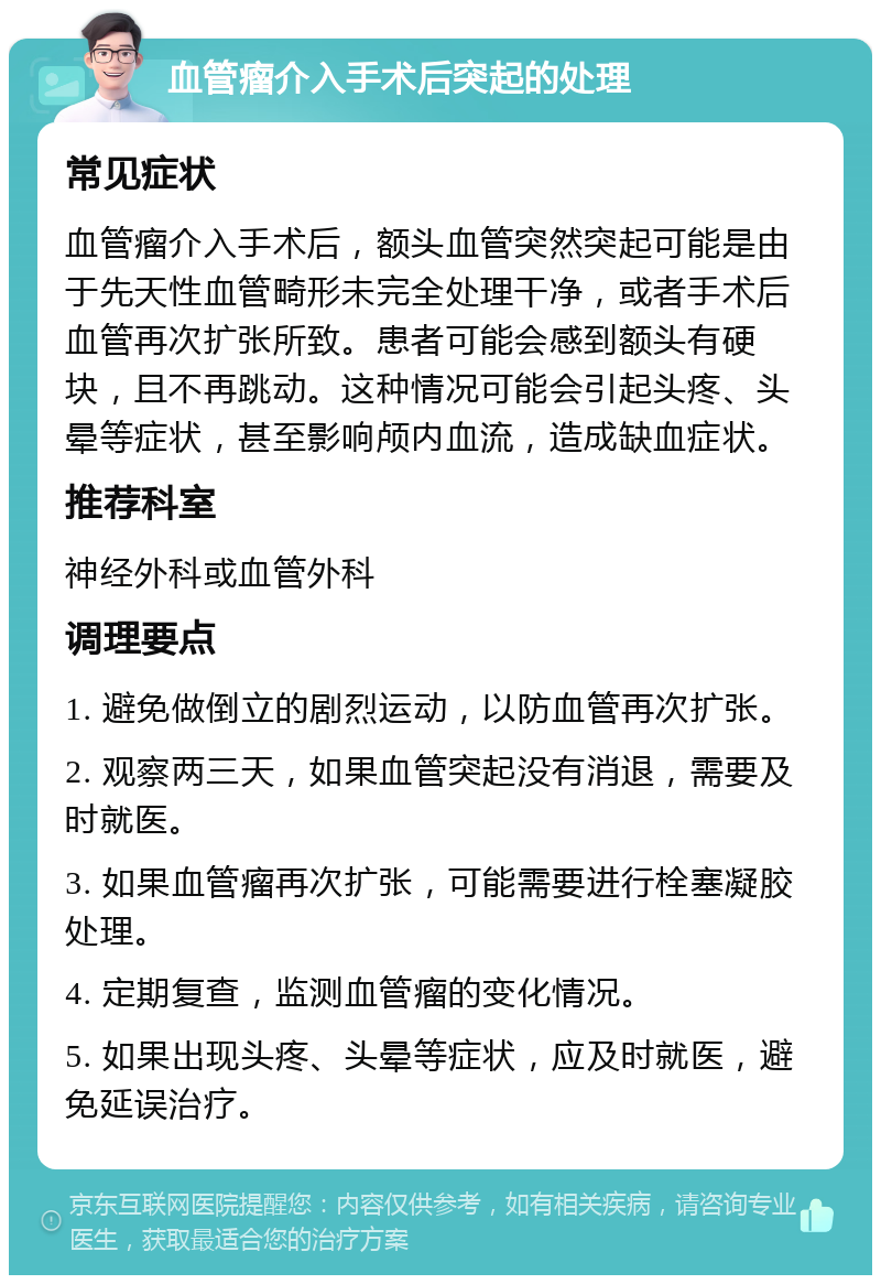 血管瘤介入手术后突起的处理 常见症状 血管瘤介入手术后，额头血管突然突起可能是由于先天性血管畸形未完全处理干净，或者手术后血管再次扩张所致。患者可能会感到额头有硬块，且不再跳动。这种情况可能会引起头疼、头晕等症状，甚至影响颅内血流，造成缺血症状。 推荐科室 神经外科或血管外科 调理要点 1. 避免做倒立的剧烈运动，以防血管再次扩张。 2. 观察两三天，如果血管突起没有消退，需要及时就医。 3. 如果血管瘤再次扩张，可能需要进行栓塞凝胶处理。 4. 定期复查，监测血管瘤的变化情况。 5. 如果出现头疼、头晕等症状，应及时就医，避免延误治疗。