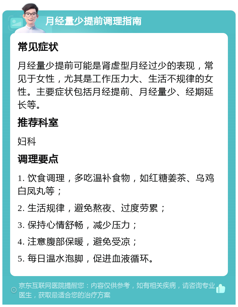 月经量少提前调理指南 常见症状 月经量少提前可能是肾虚型月经过少的表现，常见于女性，尤其是工作压力大、生活不规律的女性。主要症状包括月经提前、月经量少、经期延长等。 推荐科室 妇科 调理要点 1. 饮食调理，多吃温补食物，如红糖姜茶、乌鸡白凤丸等； 2. 生活规律，避免熬夜、过度劳累； 3. 保持心情舒畅，减少压力； 4. 注意腹部保暖，避免受凉； 5. 每日温水泡脚，促进血液循环。