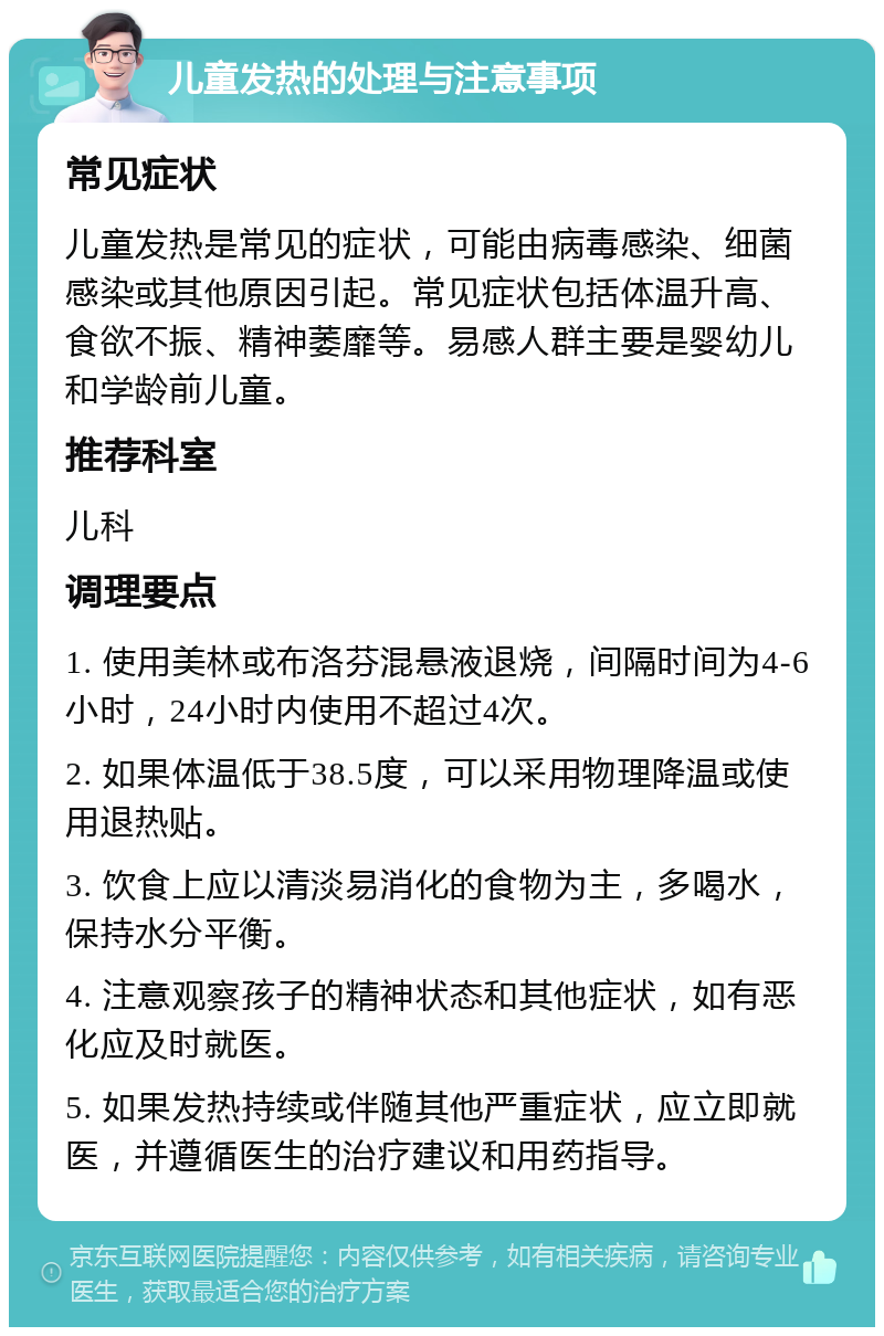 儿童发热的处理与注意事项 常见症状 儿童发热是常见的症状，可能由病毒感染、细菌感染或其他原因引起。常见症状包括体温升高、食欲不振、精神萎靡等。易感人群主要是婴幼儿和学龄前儿童。 推荐科室 儿科 调理要点 1. 使用美林或布洛芬混悬液退烧，间隔时间为4-6小时，24小时内使用不超过4次。 2. 如果体温低于38.5度，可以采用物理降温或使用退热贴。 3. 饮食上应以清淡易消化的食物为主，多喝水，保持水分平衡。 4. 注意观察孩子的精神状态和其他症状，如有恶化应及时就医。 5. 如果发热持续或伴随其他严重症状，应立即就医，并遵循医生的治疗建议和用药指导。