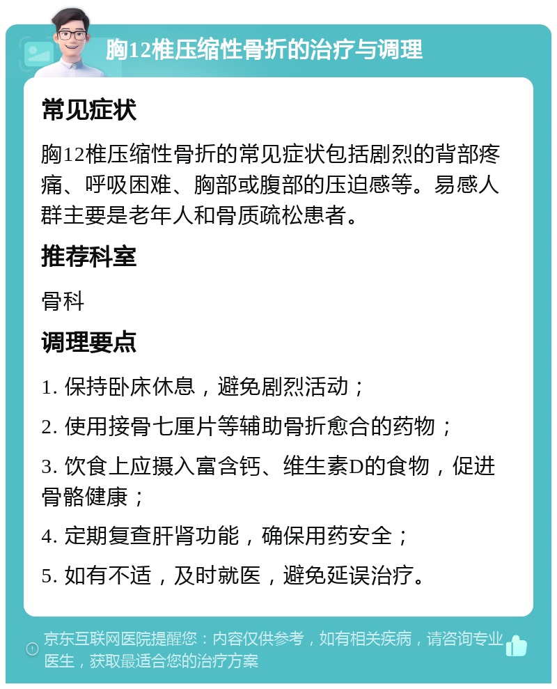 胸12椎压缩性骨折的治疗与调理 常见症状 胸12椎压缩性骨折的常见症状包括剧烈的背部疼痛、呼吸困难、胸部或腹部的压迫感等。易感人群主要是老年人和骨质疏松患者。 推荐科室 骨科 调理要点 1. 保持卧床休息，避免剧烈活动； 2. 使用接骨七厘片等辅助骨折愈合的药物； 3. 饮食上应摄入富含钙、维生素D的食物，促进骨骼健康； 4. 定期复查肝肾功能，确保用药安全； 5. 如有不适，及时就医，避免延误治疗。