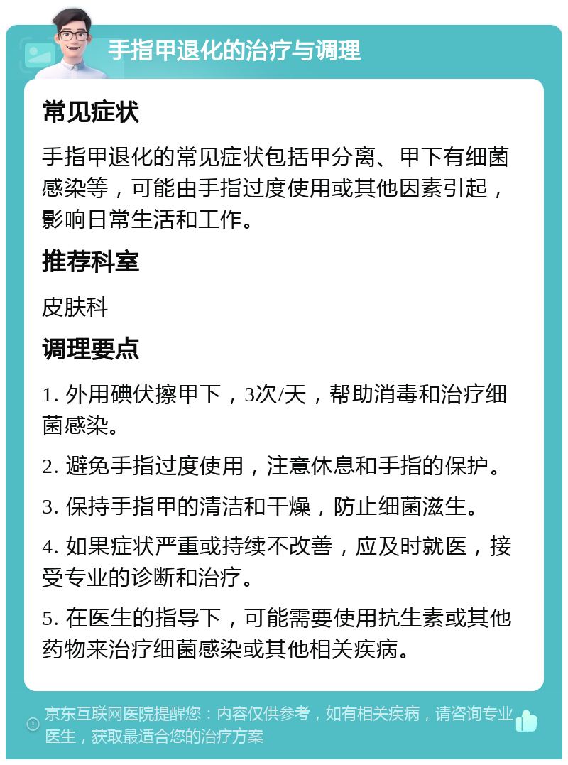 手指甲退化的治疗与调理 常见症状 手指甲退化的常见症状包括甲分离、甲下有细菌感染等，可能由手指过度使用或其他因素引起，影响日常生活和工作。 推荐科室 皮肤科 调理要点 1. 外用碘伏擦甲下，3次/天，帮助消毒和治疗细菌感染。 2. 避免手指过度使用，注意休息和手指的保护。 3. 保持手指甲的清洁和干燥，防止细菌滋生。 4. 如果症状严重或持续不改善，应及时就医，接受专业的诊断和治疗。 5. 在医生的指导下，可能需要使用抗生素或其他药物来治疗细菌感染或其他相关疾病。