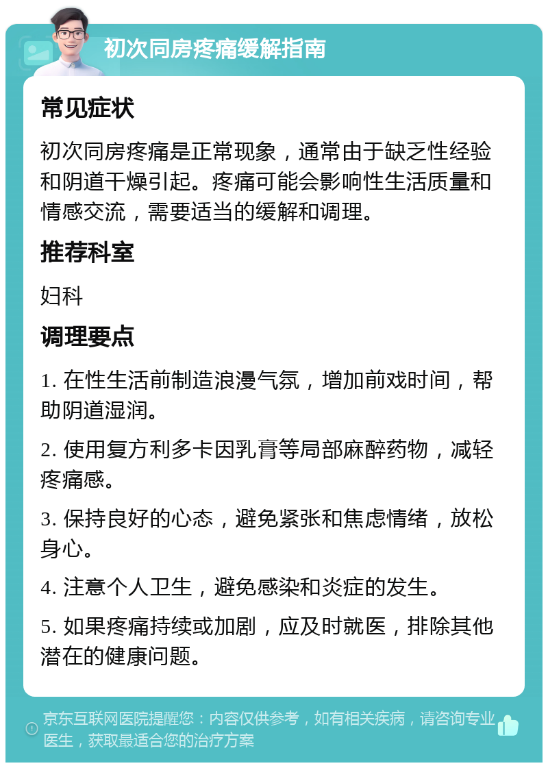 初次同房疼痛缓解指南 常见症状 初次同房疼痛是正常现象，通常由于缺乏性经验和阴道干燥引起。疼痛可能会影响性生活质量和情感交流，需要适当的缓解和调理。 推荐科室 妇科 调理要点 1. 在性生活前制造浪漫气氛，增加前戏时间，帮助阴道湿润。 2. 使用复方利多卡因乳膏等局部麻醉药物，减轻疼痛感。 3. 保持良好的心态，避免紧张和焦虑情绪，放松身心。 4. 注意个人卫生，避免感染和炎症的发生。 5. 如果疼痛持续或加剧，应及时就医，排除其他潜在的健康问题。