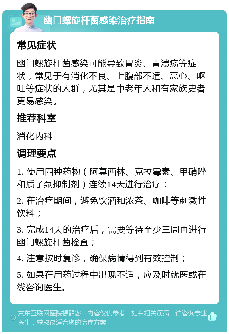 幽门螺旋杆菌感染治疗指南 常见症状 幽门螺旋杆菌感染可能导致胃炎、胃溃疡等症状，常见于有消化不良、上腹部不适、恶心、呕吐等症状的人群，尤其是中老年人和有家族史者更易感染。 推荐科室 消化内科 调理要点 1. 使用四种药物（阿莫西林、克拉霉素、甲硝唑和质子泵抑制剂）连续14天进行治疗； 2. 在治疗期间，避免饮酒和浓茶、咖啡等刺激性饮料； 3. 完成14天的治疗后，需要等待至少三周再进行幽门螺旋杆菌检查； 4. 注意按时复诊，确保病情得到有效控制； 5. 如果在用药过程中出现不适，应及时就医或在线咨询医生。