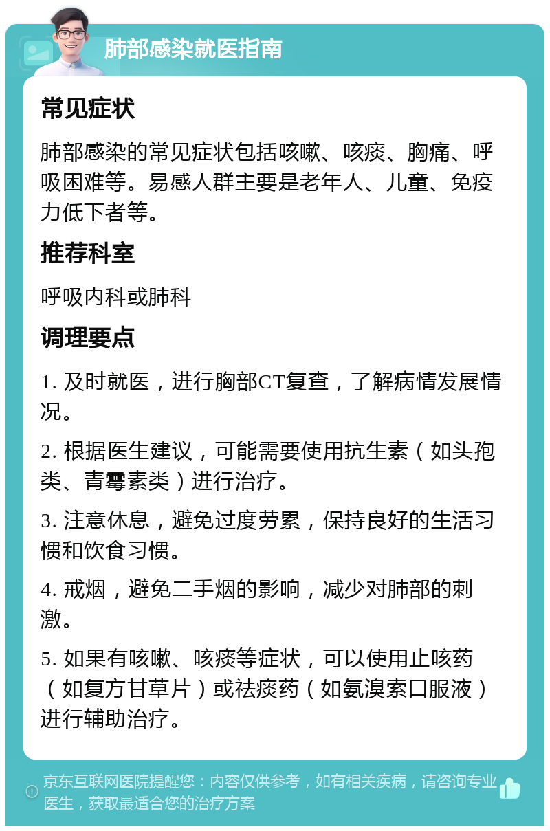 肺部感染就医指南 常见症状 肺部感染的常见症状包括咳嗽、咳痰、胸痛、呼吸困难等。易感人群主要是老年人、儿童、免疫力低下者等。 推荐科室 呼吸内科或肺科 调理要点 1. 及时就医，进行胸部CT复查，了解病情发展情况。 2. 根据医生建议，可能需要使用抗生素（如头孢类、青霉素类）进行治疗。 3. 注意休息，避免过度劳累，保持良好的生活习惯和饮食习惯。 4. 戒烟，避免二手烟的影响，减少对肺部的刺激。 5. 如果有咳嗽、咳痰等症状，可以使用止咳药（如复方甘草片）或祛痰药（如氨溴索口服液）进行辅助治疗。