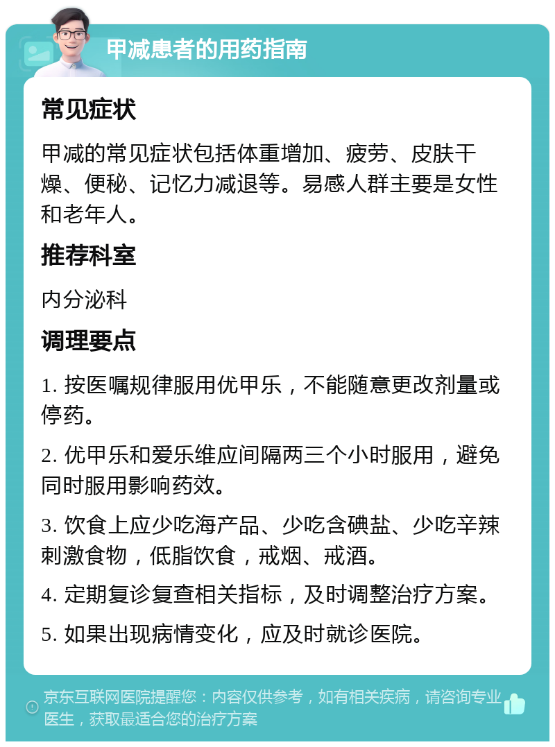 甲减患者的用药指南 常见症状 甲减的常见症状包括体重增加、疲劳、皮肤干燥、便秘、记忆力减退等。易感人群主要是女性和老年人。 推荐科室 内分泌科 调理要点 1. 按医嘱规律服用优甲乐，不能随意更改剂量或停药。 2. 优甲乐和爱乐维应间隔两三个小时服用，避免同时服用影响药效。 3. 饮食上应少吃海产品、少吃含碘盐、少吃辛辣刺激食物，低脂饮食，戒烟、戒酒。 4. 定期复诊复查相关指标，及时调整治疗方案。 5. 如果出现病情变化，应及时就诊医院。