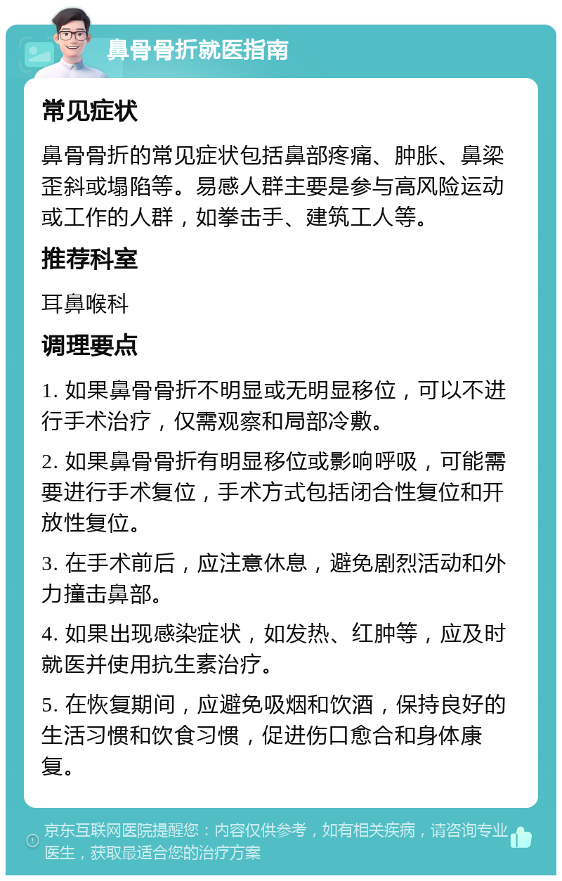 鼻骨骨折就医指南 常见症状 鼻骨骨折的常见症状包括鼻部疼痛、肿胀、鼻梁歪斜或塌陷等。易感人群主要是参与高风险运动或工作的人群，如拳击手、建筑工人等。 推荐科室 耳鼻喉科 调理要点 1. 如果鼻骨骨折不明显或无明显移位，可以不进行手术治疗，仅需观察和局部冷敷。 2. 如果鼻骨骨折有明显移位或影响呼吸，可能需要进行手术复位，手术方式包括闭合性复位和开放性复位。 3. 在手术前后，应注意休息，避免剧烈活动和外力撞击鼻部。 4. 如果出现感染症状，如发热、红肿等，应及时就医并使用抗生素治疗。 5. 在恢复期间，应避免吸烟和饮酒，保持良好的生活习惯和饮食习惯，促进伤口愈合和身体康复。