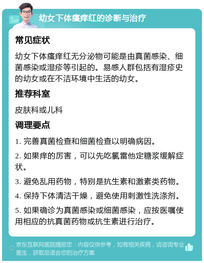 幼女下体瘙痒红的诊断与治疗 常见症状 幼女下体瘙痒红无分泌物可能是由真菌感染、细菌感染或湿疹等引起的。易感人群包括有湿疹史的幼女或在不洁环境中生活的幼女。 推荐科室 皮肤科或儿科 调理要点 1. 完善真菌检查和细菌检查以明确病因。 2. 如果痒的厉害，可以先吃氯雷他定糖浆缓解症状。 3. 避免乱用药物，特别是抗生素和激素类药物。 4. 保持下体清洁干燥，避免使用刺激性洗涤剂。 5. 如果确诊为真菌感染或细菌感染，应按医嘱使用相应的抗真菌药物或抗生素进行治疗。