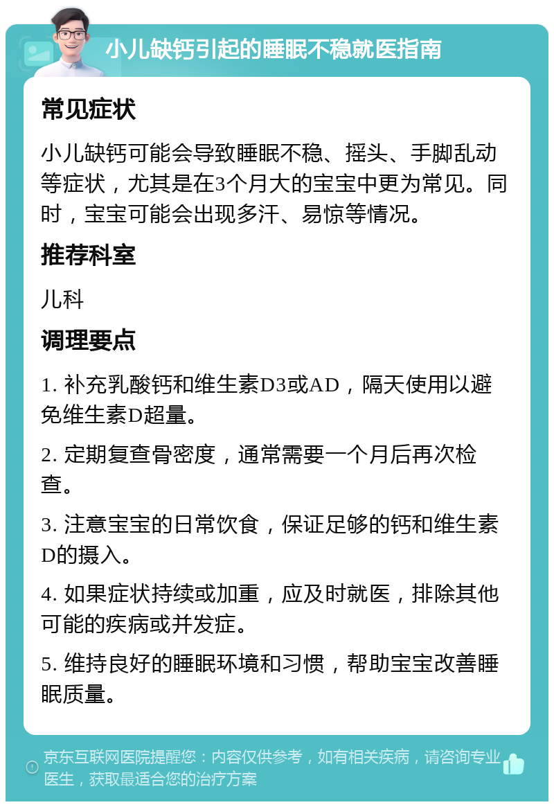 小儿缺钙引起的睡眠不稳就医指南 常见症状 小儿缺钙可能会导致睡眠不稳、摇头、手脚乱动等症状，尤其是在3个月大的宝宝中更为常见。同时，宝宝可能会出现多汗、易惊等情况。 推荐科室 儿科 调理要点 1. 补充乳酸钙和维生素D3或AD，隔天使用以避免维生素D超量。 2. 定期复查骨密度，通常需要一个月后再次检查。 3. 注意宝宝的日常饮食，保证足够的钙和维生素D的摄入。 4. 如果症状持续或加重，应及时就医，排除其他可能的疾病或并发症。 5. 维持良好的睡眠环境和习惯，帮助宝宝改善睡眠质量。