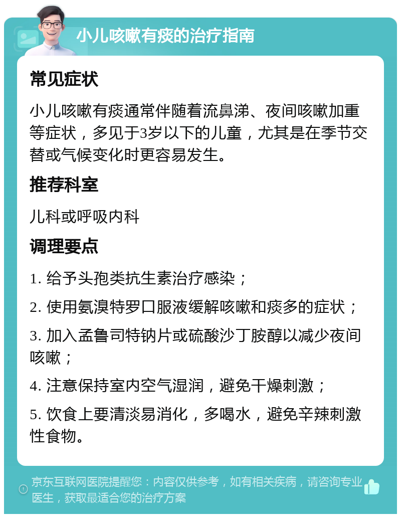 小儿咳嗽有痰的治疗指南 常见症状 小儿咳嗽有痰通常伴随着流鼻涕、夜间咳嗽加重等症状，多见于3岁以下的儿童，尤其是在季节交替或气候变化时更容易发生。 推荐科室 儿科或呼吸内科 调理要点 1. 给予头孢类抗生素治疗感染； 2. 使用氨溴特罗口服液缓解咳嗽和痰多的症状； 3. 加入孟鲁司特钠片或硫酸沙丁胺醇以减少夜间咳嗽； 4. 注意保持室内空气湿润，避免干燥刺激； 5. 饮食上要清淡易消化，多喝水，避免辛辣刺激性食物。